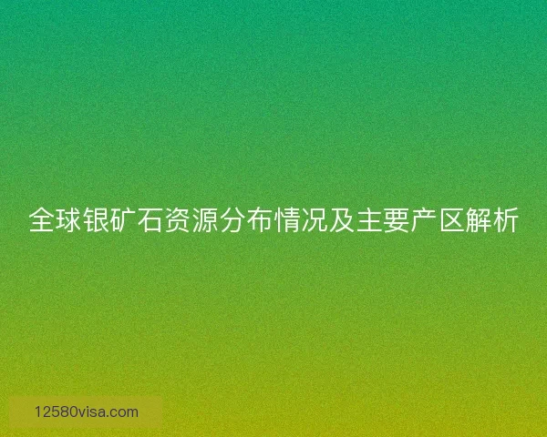 全球银矿石资源分布情况及主要产区解析