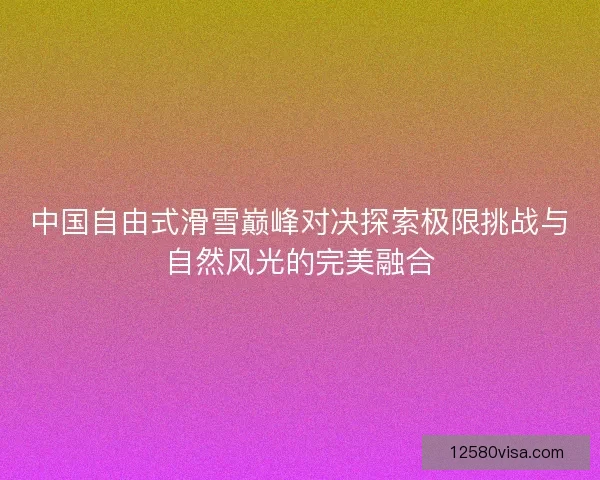 中国自由式滑雪巅峰对决探索极限挑战与自然风光的完美融合