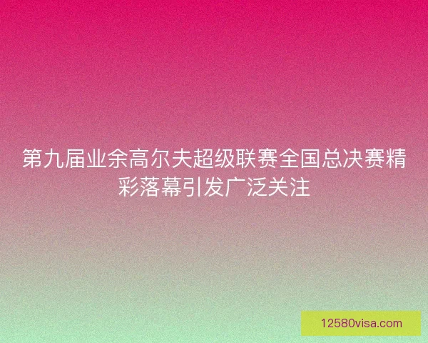 第九届业余高尔夫超级联赛全国总决赛精彩落幕引发广泛关注