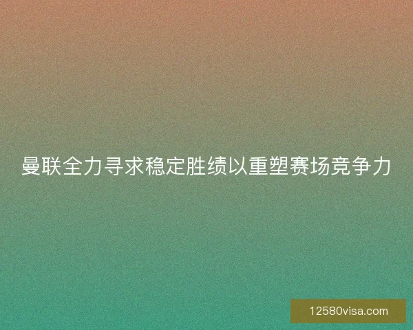 曼联全力寻求稳定胜绩以重塑赛场竞争力